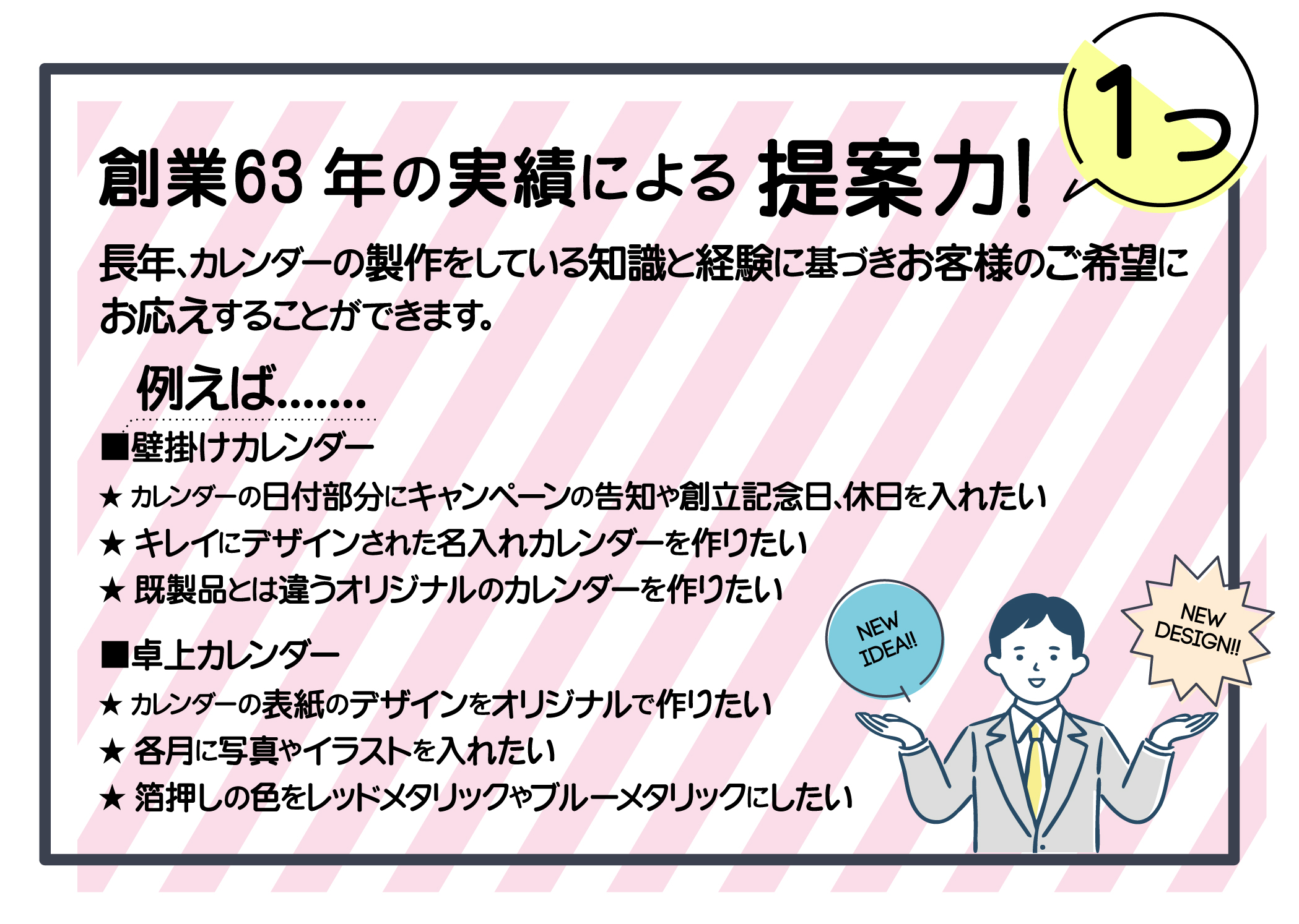 創業６０年の実績による提案力。長年カレンダーの製作をしている知識と経験で壁掛けカレンダーや卓上カレンダーのノウハウがございます。