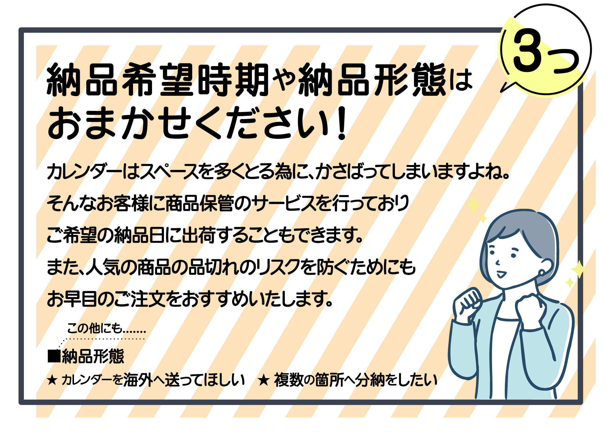 納品希望時期や納品形態はおまかせください。商品保管サービスを行っており、ご希望の納品日に出荷することもできます。