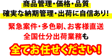 商品管理・価格・品質、確実な納期管理・出荷に自信あり！緊急案件・多色刷、お客様直送、全国仕分出荷業務もすべてお任せください！